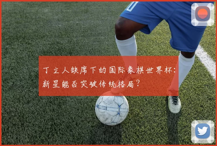 丁立人缺席下的国际象棋世界杯：新星能否突破传统格局？