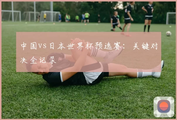 中国vs日本世界杯预选赛：关键对决全记录