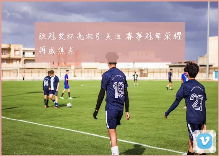 欧冠奖杯亮相引关注 赛事冠军荣耀再成焦点