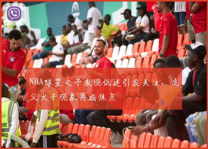 NBA球星之子表现低迷引发关注,虎父犬子现象再成焦点