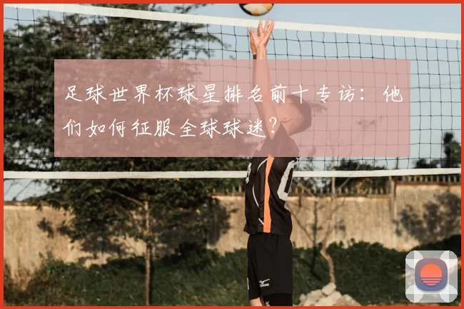 足球世界杯球星排名前十专访：他们如何征服全球球迷？
