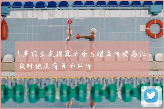 C罗前女友揭露分手后遭高价诱惑但我对他没有负面评价
