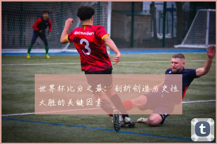 世界杯比分之最：剖析创造历史性大胜的关键因素