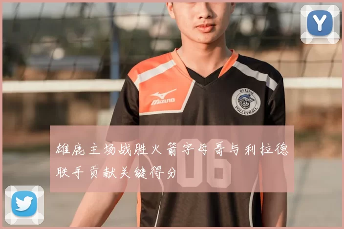 雄鹿主场战胜火箭字母哥与利拉德联手贡献关键得分