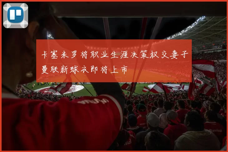 卡塞米罗将职业生涯决策权交妻子曼联新球衣即将上市