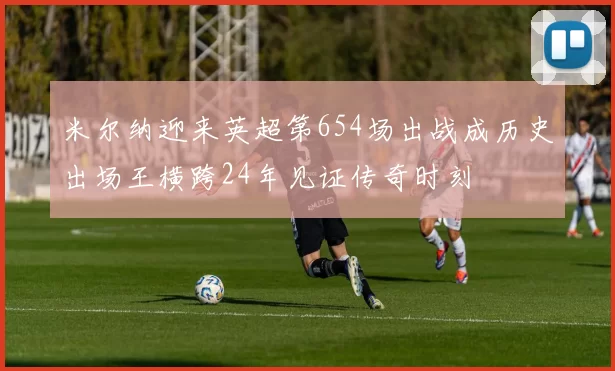 米尔纳迎来英超第654场出战成历史出场王横跨24年见证传奇时刻