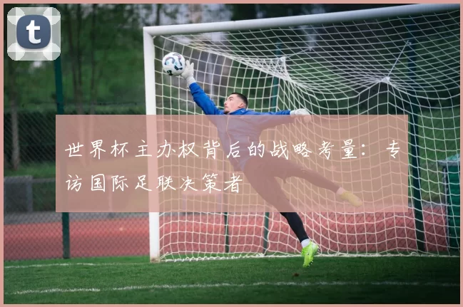 世界杯主办权背后的战略考量：专访国际足联决策者
