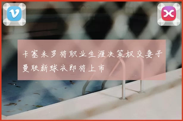 卡塞米罗将职业生涯决策权交妻子曼联新球衣即将上市