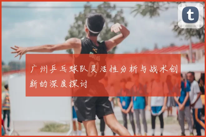 广州乒乓球队灵活性分析与战术创新的深度探讨