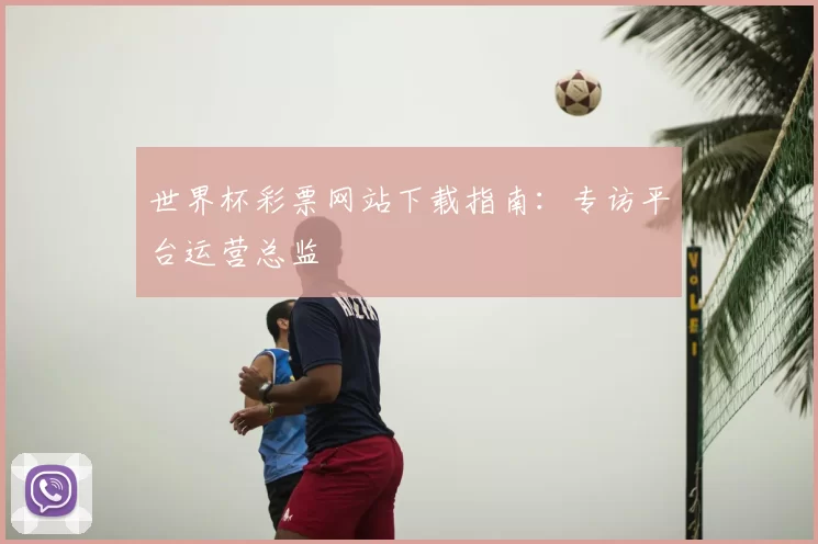 世界杯彩票网站下载指南：专访平台运营总监