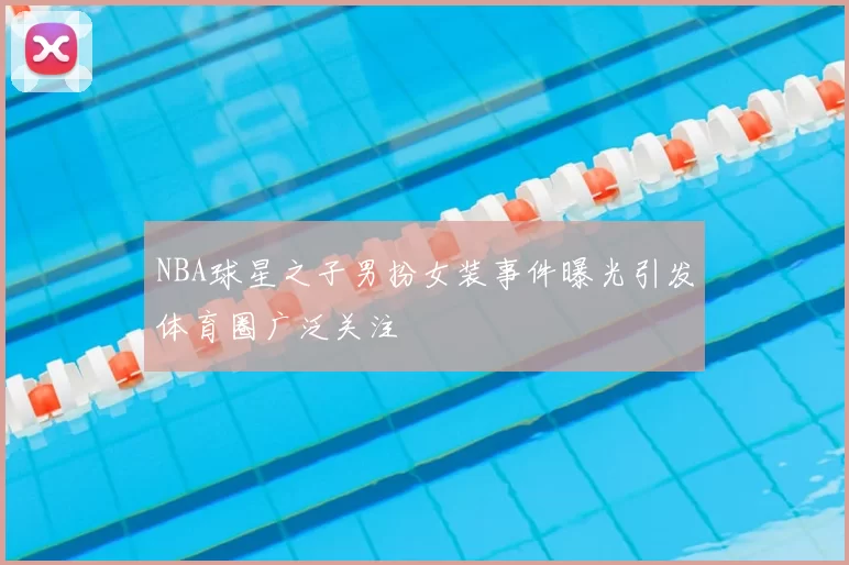NBA球星之子男扮女装事件曝光引发体育圈广泛关注