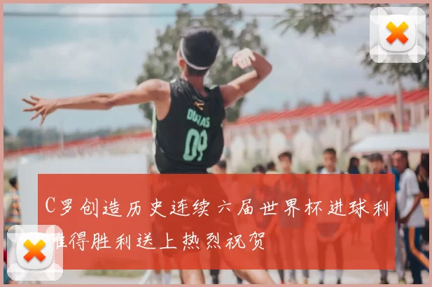 C罗创造历史连续六届世界杯进球利雅得胜利送上热烈祝贺
