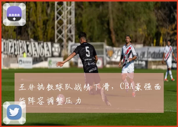 王非执教球队战绩下滑，CBA豪强面临阵容调整压力