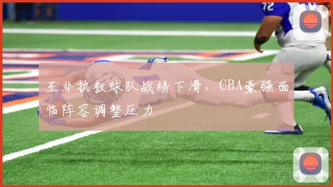 王非执教球队战绩下滑，CBA豪强面临阵容调整压力