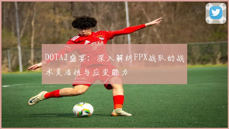 DOTA2盛宴：深入解析FPX战队的战术灵活性与应变能力