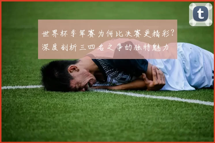 世界杯季军赛为何比决赛更精彩？深度剖析三四名之争的独特魅力