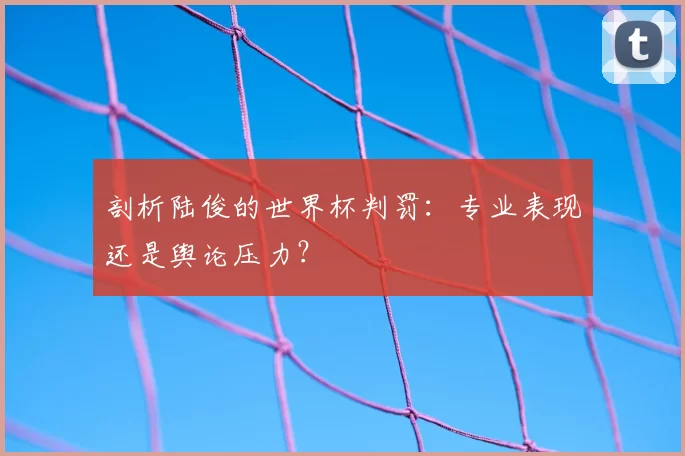 剖析陆俊的世界杯判罚：专业表现还是舆论压力？