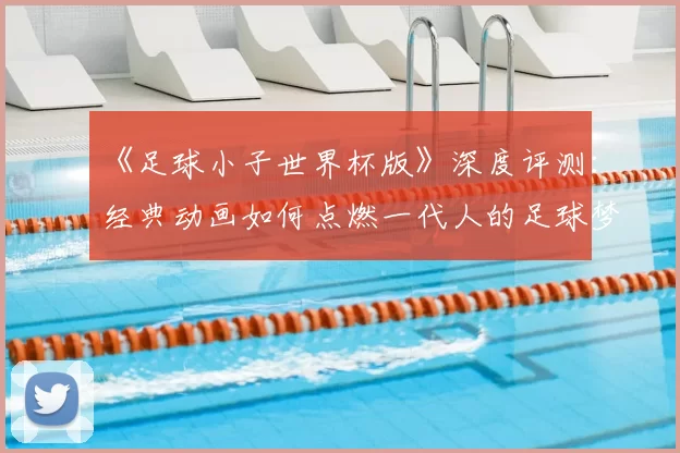 《足球小子世界杯版》深度评测：经典动画如何点燃一代人的足球梦？