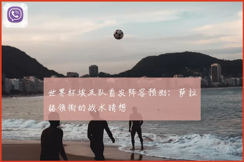 世界杯埃及队首发阵容预测:萨拉赫领衔的战术猜想