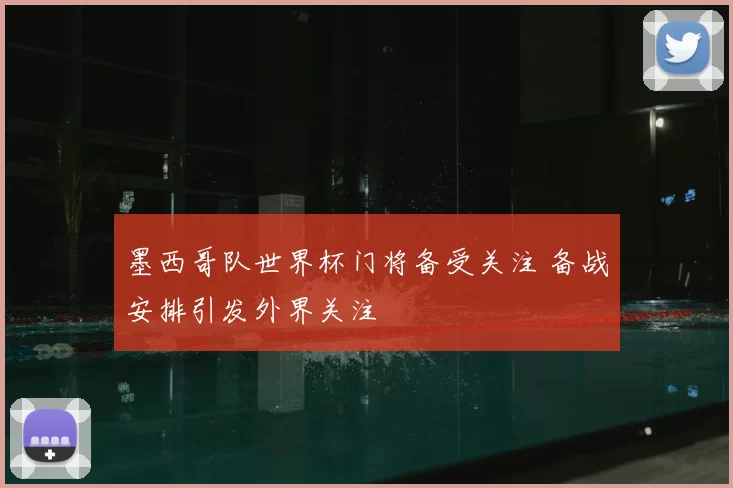 墨西哥队世界杯门将备受关注 备战安排引发外界关注