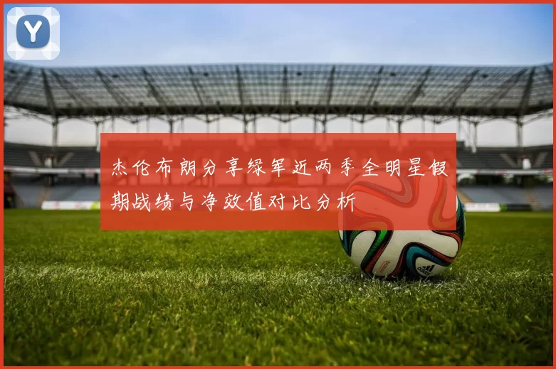 杰伦布朗分享绿军近两季全明星假期战绩与净效值对比分析