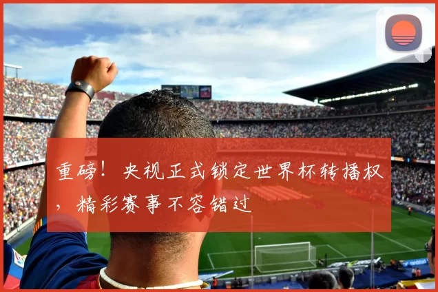 重磅！央视正式锁定世界杯转播权，精彩赛事不容错过