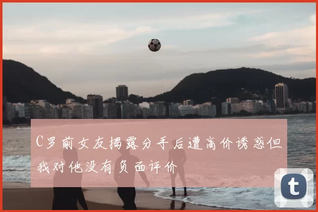 C罗前女友揭露分手后遭高价诱惑但我对他没有负面评价