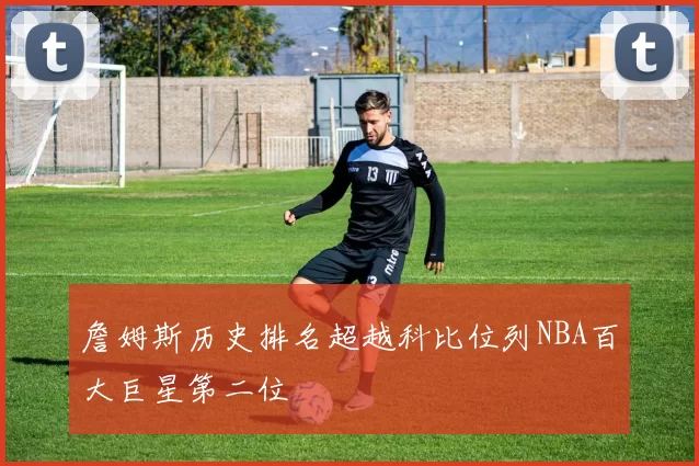 詹姆斯历史排名超越科比位列NBA百大巨星第二位
