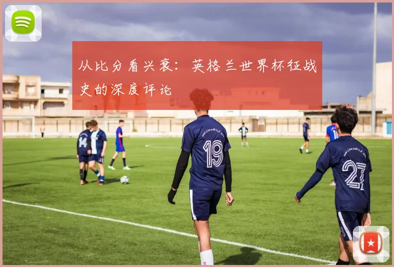 从比分看兴衰：英格兰世界杯征战史的深度评论