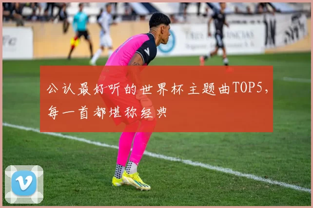 公认最好听的世界杯主题曲TOP5，每一首都堪称经典