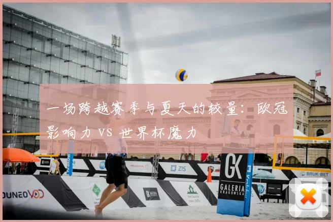 一场跨越赛季与夏天的较量：欧冠影响力 vs 世界杯魔力