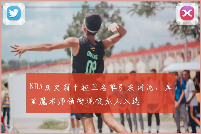 NBA历史前十控卫名单引发讨论，库里魔术师领衔现役无人入选