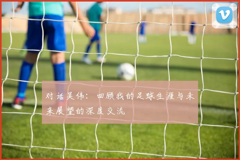 对话吴伟：回顾我的足球生涯与未来展望的深度交流
