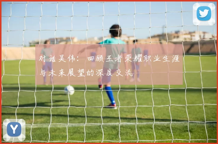 对话吴伟：回顾王者荣耀职业生涯与未来展望的深度交流