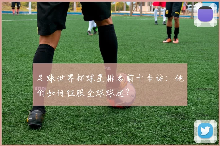 足球世界杯球星排名前十专访：他们如何征服全球球迷？