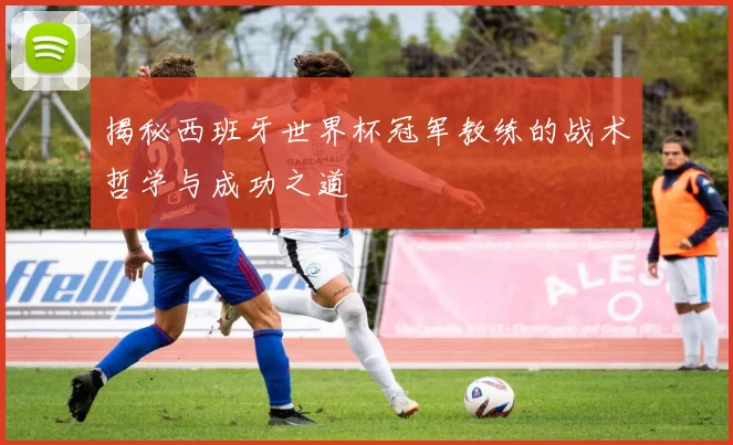 揭秘西班牙世界杯冠军教练的战术哲学与成功之道