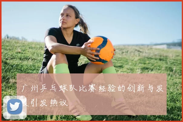 广州乒乓球队比赛经验的创新与发展引发热议