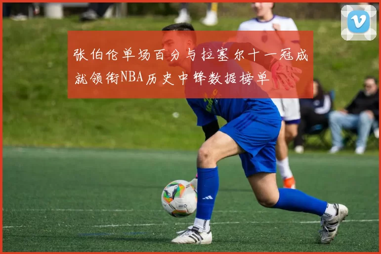 张伯伦单场百分与拉塞尔十一冠成就领衔NBA历史中锋数据榜单