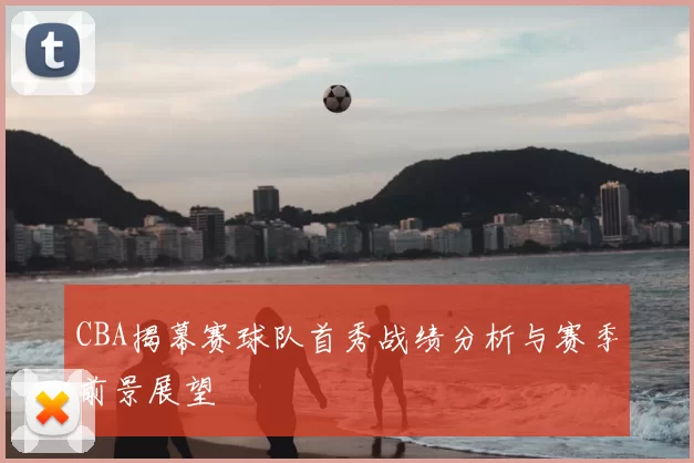 CBA揭幕赛球队首秀战绩分析与赛季前景展望