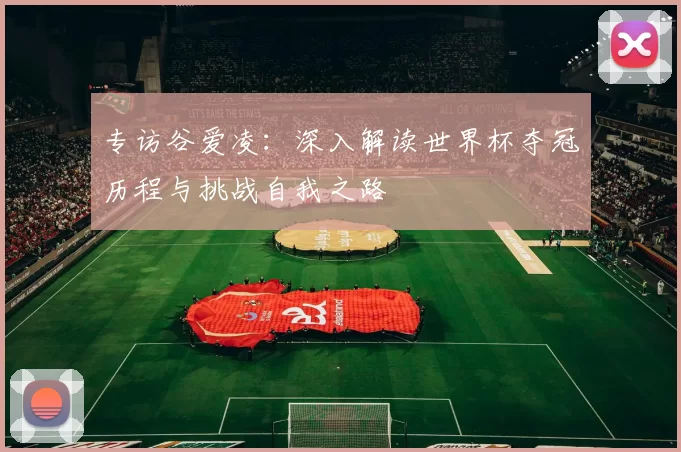 专访谷爱凌：深入解读世界杯夺冠历程与挑战自我之路