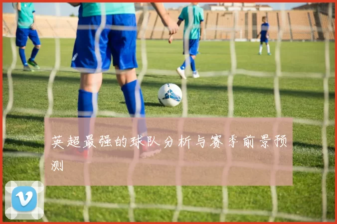 英超最强的球队分析与赛季前景预测