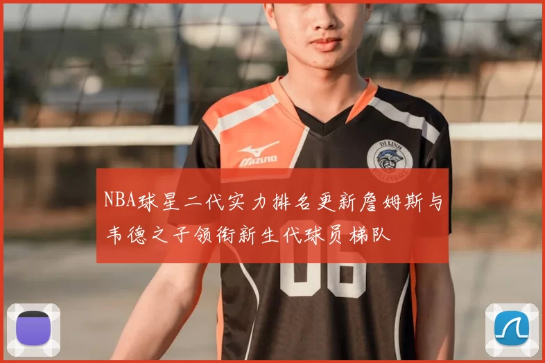 NBA球星二代实力排名更新詹姆斯与韦德之子领衔新生代球员梯队