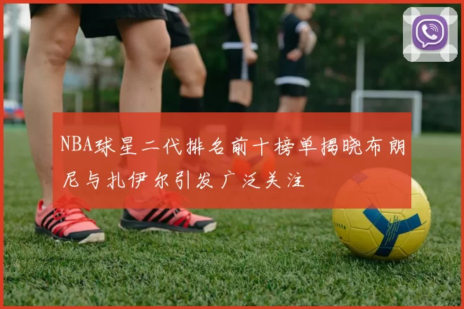 NBA球星二代排名前十榜单揭晓布朗尼与扎伊尔引发广泛关注