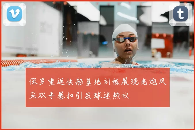 保罗重返快船基地训练展现老炮风采双手暴扣引发球迷热议