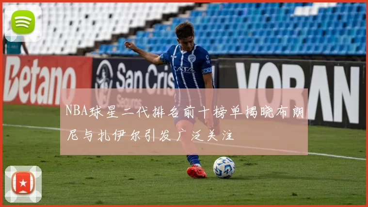 NBA球星二代排名前十榜单揭晓布朗尼与扎伊尔引发广泛关注