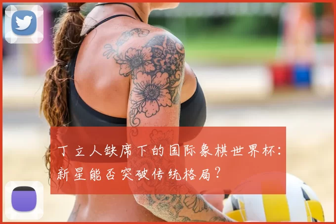 丁立人缺席下的国际象棋世界杯：新星能否突破传统格局？
