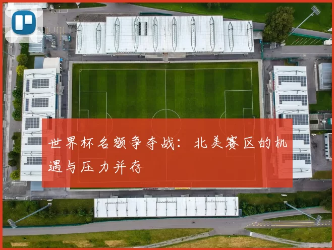 世界杯名额争夺战：北美赛区的机遇与压力并存