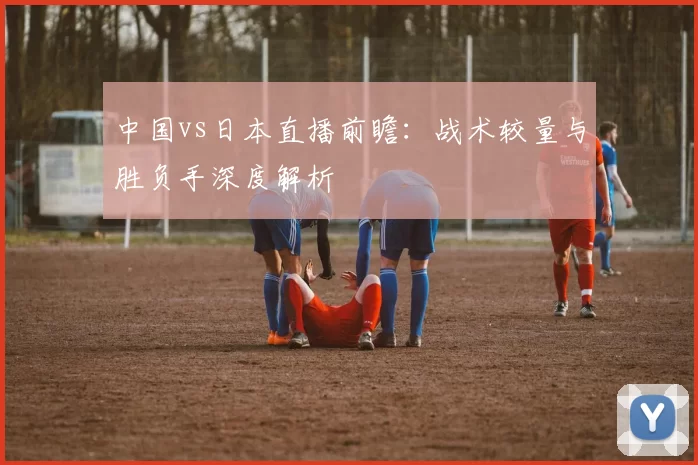 中国vs日本直播前瞻:战术较量与胜负手深度解析
