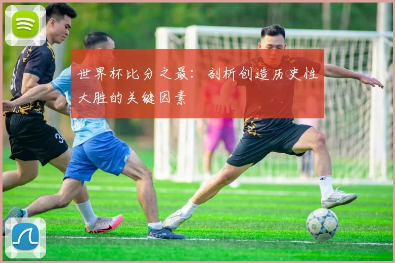 世界杯比分之最:剖析创造历史性大胜的关键因素