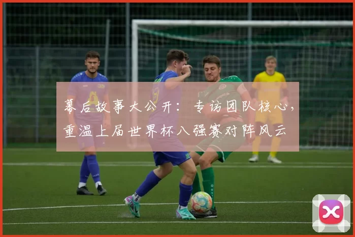 幕后故事大公开：专访团队核心，重温上届世界杯八强赛对阵风云